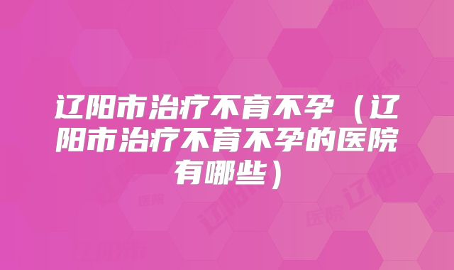 辽阳市治疗不育不孕（辽阳市治疗不育不孕的医院有哪些）