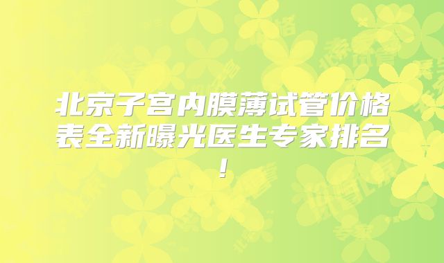 北京子宫内膜薄试管价格表全新曝光医生专家排名!