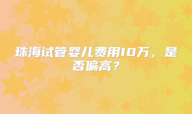 珠海试管婴儿费用10万，是否偏高？