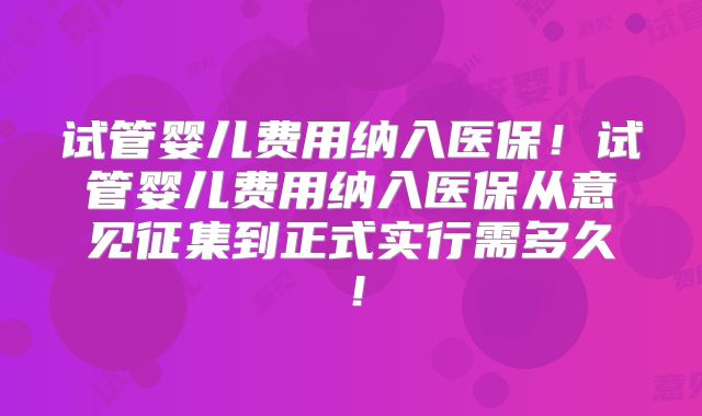 试管婴儿费用纳入医保！试管婴儿费用纳入医保从意见征集到正式实行需多久！