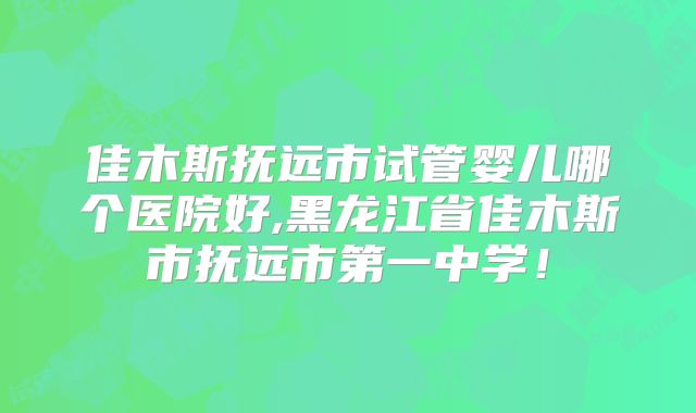 佳木斯抚远市试管婴儿哪个医院好,黑龙江省佳木斯市抚远市第一中学！