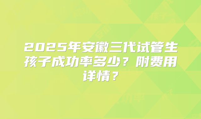 2025年安徽三代试管生孩子成功率多少?附费用详情?