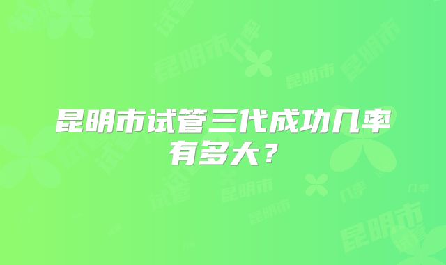 昆明市试管三代成功几率有多大？