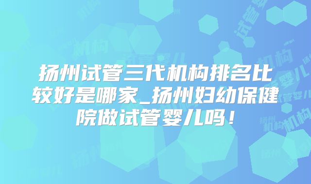 扬州试管三代机构排名比较好是哪家_扬州妇幼保健院做试管婴儿吗!