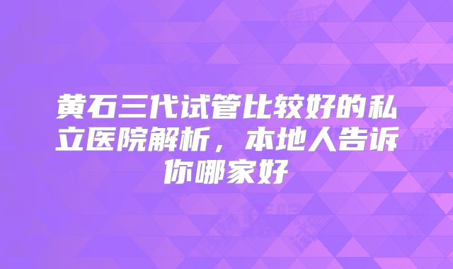 黄石三代试管比较好的私立医院解析，本地人告诉你哪家好