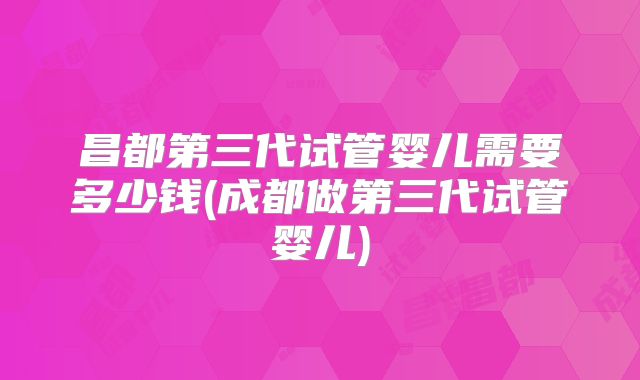 昌都第三代试管婴儿需要多少钱(成都做第三代试管婴儿)