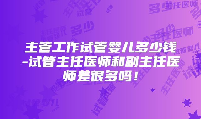主管工作试管婴儿多少钱-试管主任医师和副主任医师差很多吗！