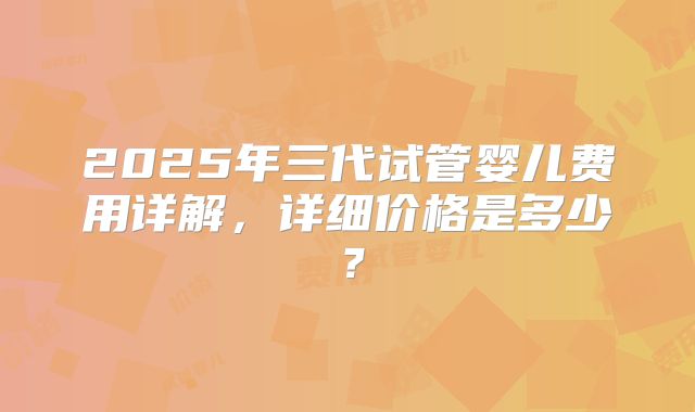 2025年三代试管婴儿费用详解，详细价格是多少？