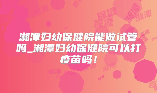 湘潭妇幼保健院能做试管吗_湘潭妇幼保健院可以打疫苗吗!