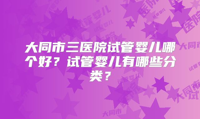 大同市三医院试管婴儿哪个好？试管婴儿有哪些分类？