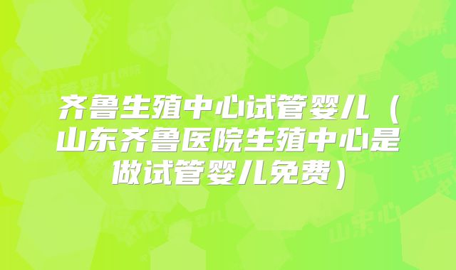 齐鲁生殖中心试管婴儿（山东齐鲁医院生殖中心是做试管婴儿免费）