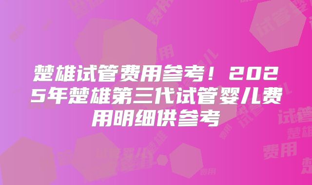 楚雄试管费用参考！2025年楚雄第三代试管婴儿费用明细供参考