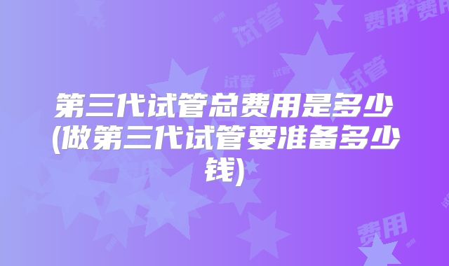 第三代试管总费用是多少(做第三代试管要准备多少钱)