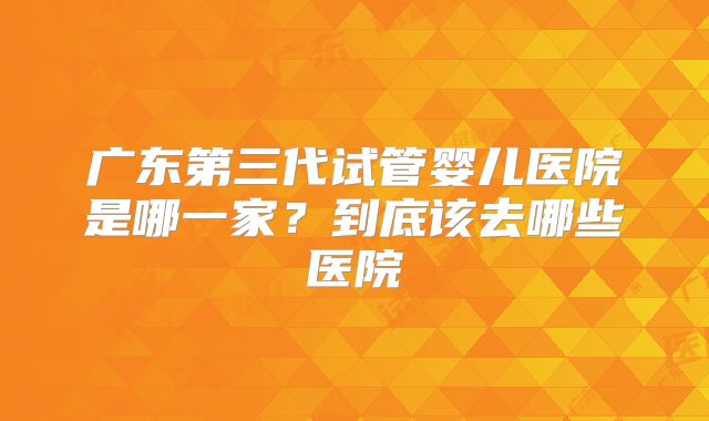广东第三代试管婴儿医院是哪一家?到底该去哪些医院