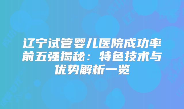 辽宁试管婴儿医院成功率前五强揭秘：特色技术与优势解析一览