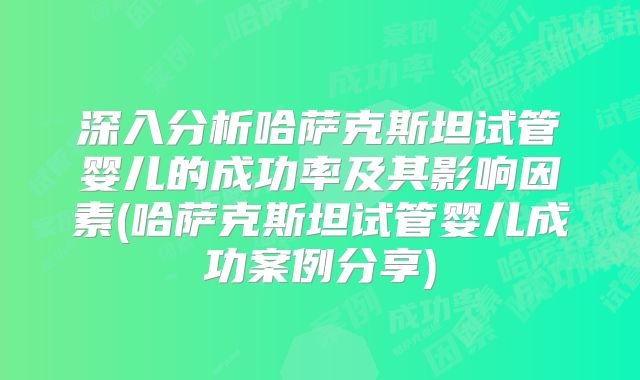 深入分析哈萨克斯坦试管婴儿的成功率及其影响因素(哈萨克斯坦试管婴儿成功案例分享)