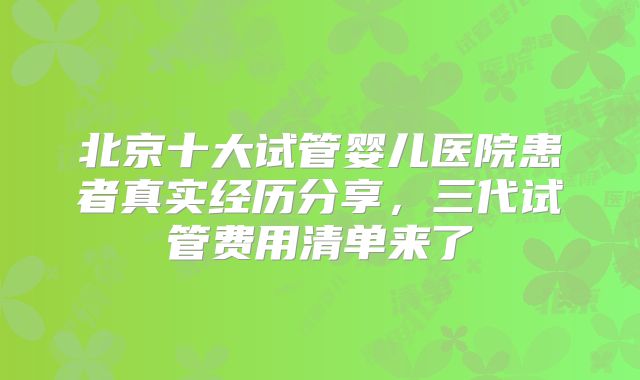 北京十大试管婴儿医院患者真实经历分享，三代试管费用清单来了