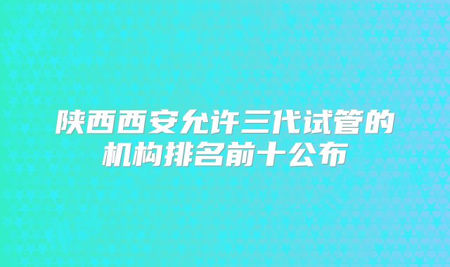 陕西西安允许三代试管的机构排名前十公布