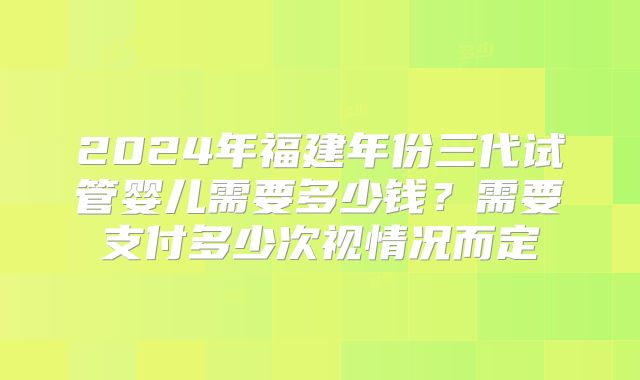 2024年福建年份三代试管婴儿需要多少钱？需要支付多少次视情况而定