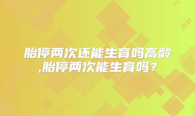 胎停两次还能生育吗高龄,胎停两次能生育吗？
