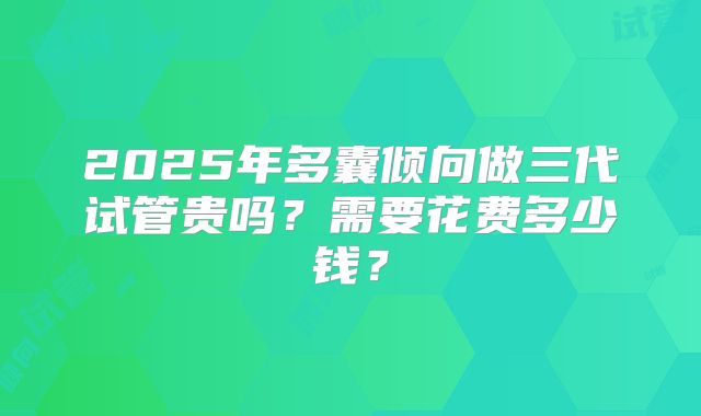 2025年多囊倾向做三代试管贵吗?需要花费多少钱?