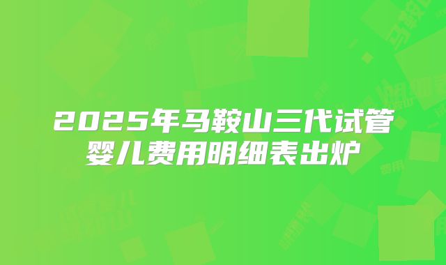 2025年马鞍山三代试管婴儿费用明细表出炉