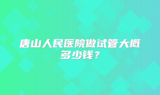 唐山人民医院做试管大概多少钱？