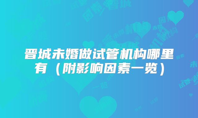 晋城未婚做试管机构哪里有（附影响因素一览）