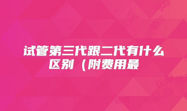 试管第三代跟二代有什么区别（附费用最