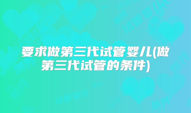 要求做第三代试管婴儿(做第三代试管的条件)