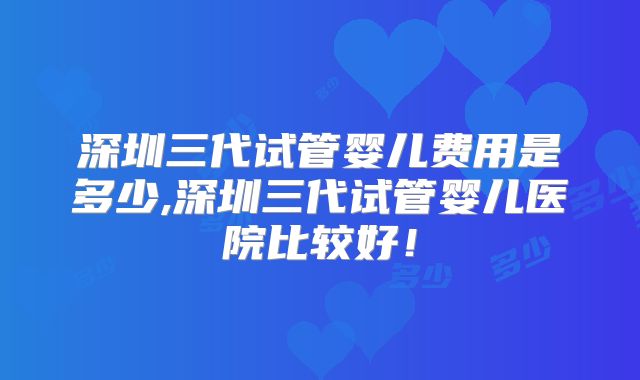 深圳三代试管婴儿费用是多少,深圳三代试管婴儿医院比较好！
