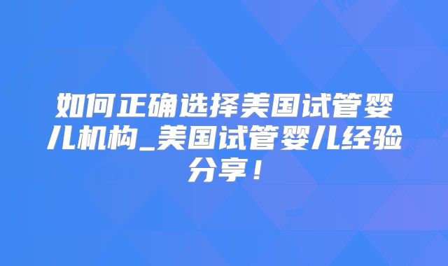 如何正确选择美国试管婴儿机构_美国试管婴儿经验分享！