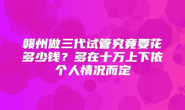 赣州做三代试管究竟要花多少钱？多在十万上下依个人情况而定