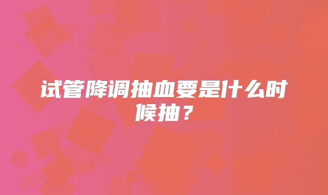 试管降调抽血要是什么时候抽？