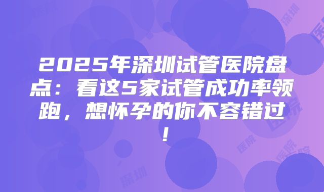 2025年深圳试管医院盘点：看这5家试管成功率领跑，想怀孕的你不容错过！