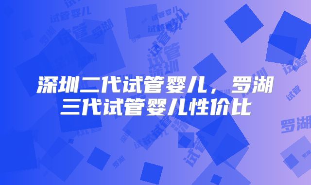 深圳二代试管婴儿，罗湖三代试管婴儿性价比