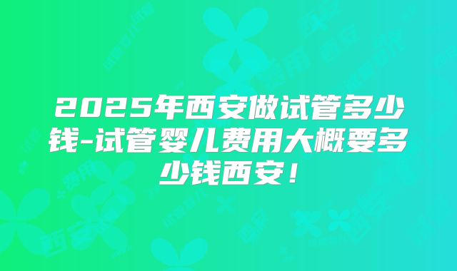 2025年西安做试管多少钱-试管婴儿费用大概要多少钱西安！