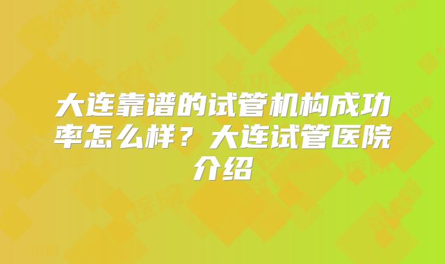 大连靠谱的试管机构成功率怎么样？大连试管医院介绍