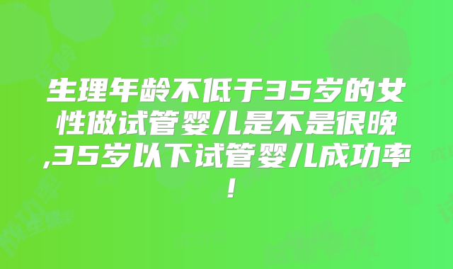 生理年龄不低于35岁的女性做试管婴儿是不是很晚,35岁以下试管婴儿成功率！