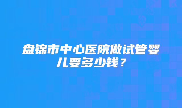 盘锦市中心医院做试管婴儿要多少钱？