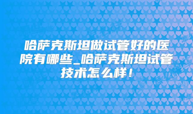 哈萨克斯坦做试管好的医院有哪些_哈萨克斯坦试管技术怎么样！