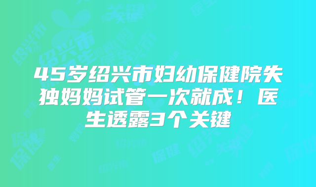 45岁绍兴市妇幼保健院失独妈妈试管一次就成！医生透露3个关键