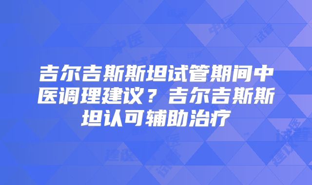 吉尔吉斯斯坦试管期间中医调理建议?吉尔吉斯斯坦认可辅助治疗