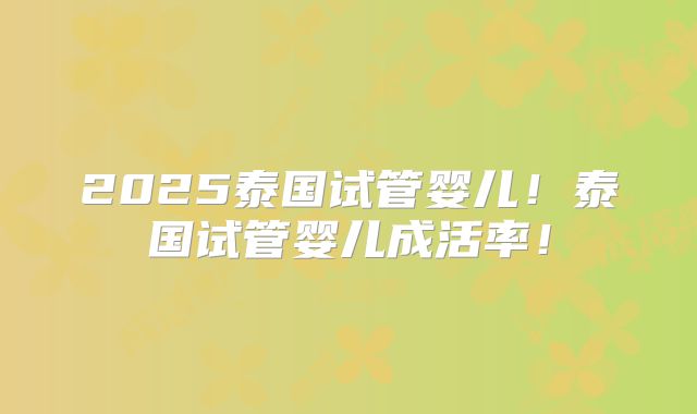 2025泰国试管婴儿！泰国试管婴儿成活率！