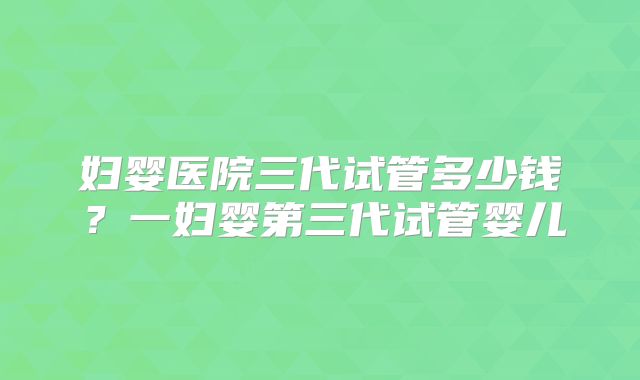 妇婴医院三代试管多少钱?一妇婴第三代试管婴儿