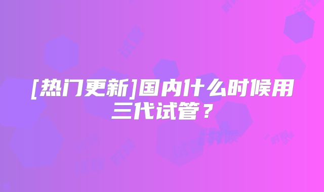 [热门更新]国内什么时候用三代试管？