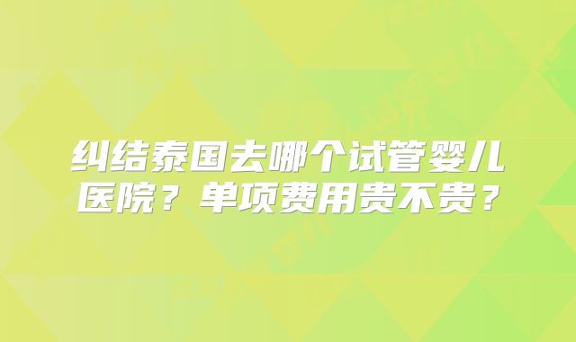 纠结泰国去哪个试管婴儿医院？单项费用贵不贵？