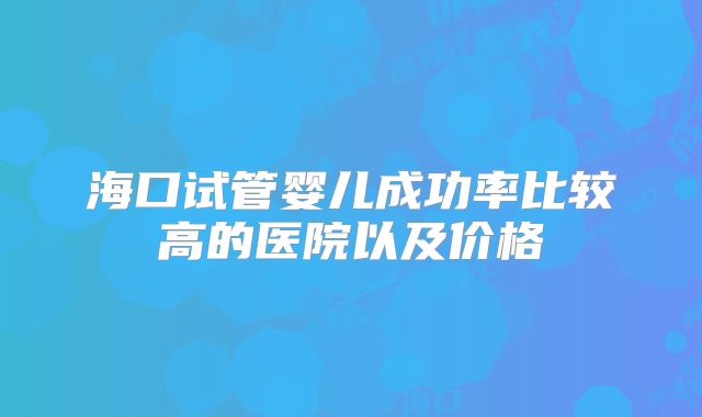 海口试管婴儿成功率比较高的医院以及价格