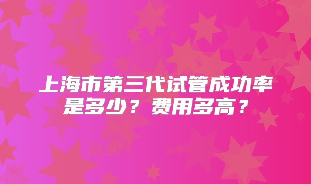 上海市第三代试管成功率是多少?费用多高?