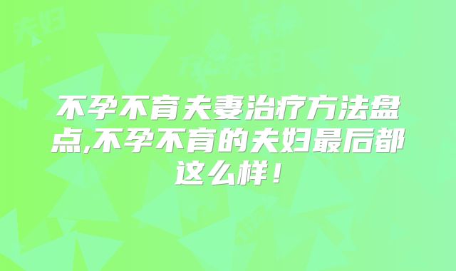 不孕不育夫妻治疗方法盘点,不孕不育的夫妇最后都这么样！